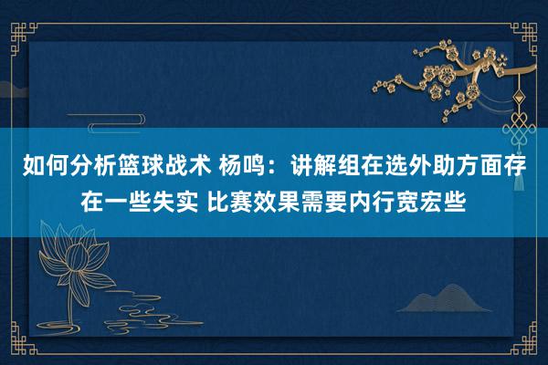 如何分析篮球战术 杨鸣：讲解组在选外助方面存在一些失实 比赛效果需要内行宽宏些