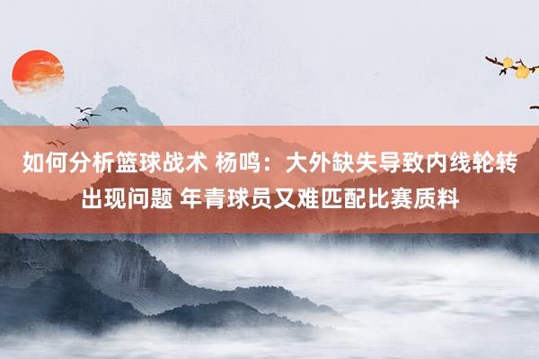 如何分析篮球战术 杨鸣：大外缺失导致内线轮转出现问题 年青球员又难匹配比赛质料