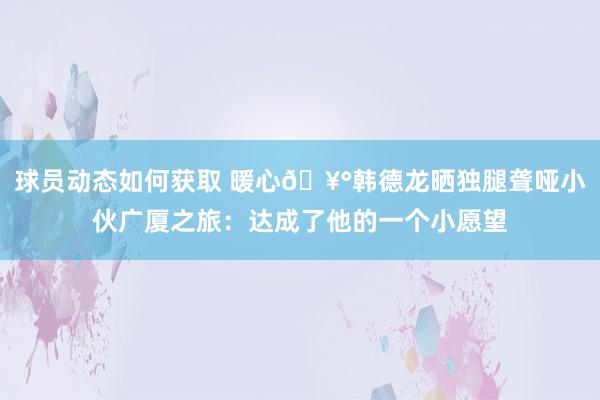 球员动态如何获取 暖心🥰韩德龙晒独腿聋哑小伙广厦之旅：达成了他的一个小愿望