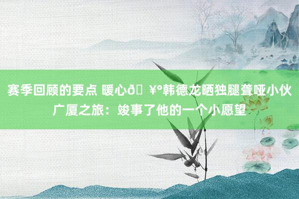 赛季回顾的要点 暖心🥰韩德龙晒独腿聋哑小伙广厦之旅：竣事了他的一个小愿望