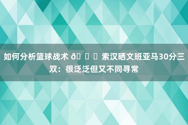 如何分析篮球战术 👀索汉晒文班亚马30分三双：很泛泛但又不同寻常