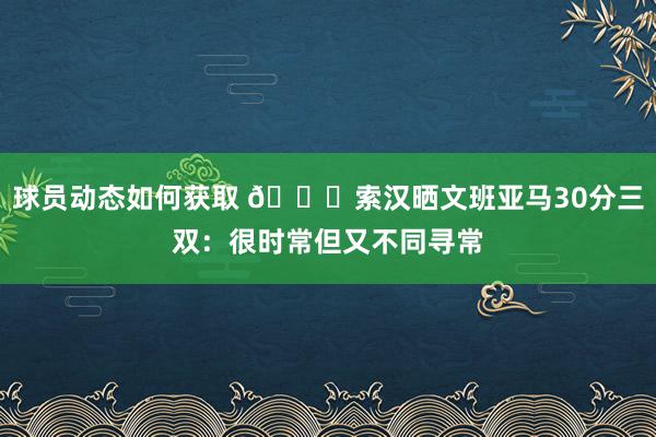 球员动态如何获取 👀索汉晒文班亚马30分三双：很时常但又不同寻常