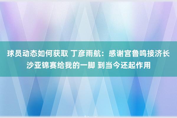 球员动态如何获取 丁彦雨航：感谢宫鲁鸣接济长沙亚锦赛给我的一脚 到当今还起作用