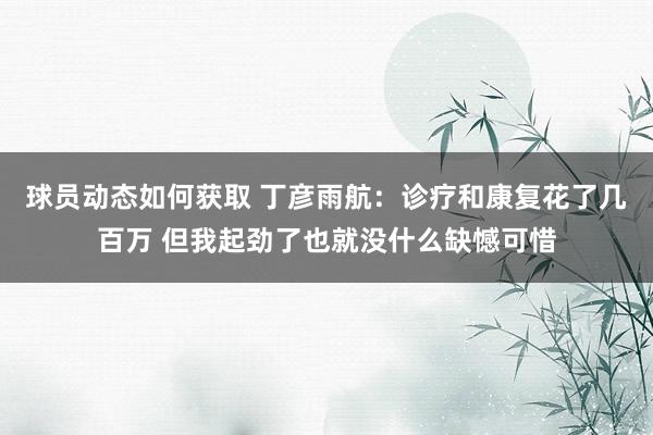 球员动态如何获取 丁彦雨航：诊疗和康复花了几百万 但我起劲了也就没什么缺憾可惜