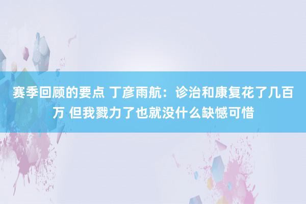 赛季回顾的要点 丁彦雨航：诊治和康复花了几百万 但我戮力了也就没什么缺憾可惜