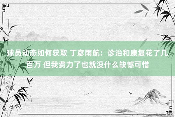 球员动态如何获取 丁彦雨航：诊治和康复花了几百万 但我费力了也就没什么缺憾可惜