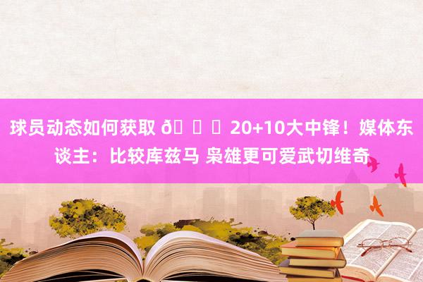 球员动态如何获取 😋20+10大中锋！媒体东谈主：比较库兹马 枭雄更可爱武切维奇