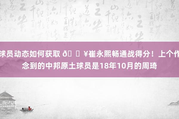 球员动态如何获取 🔥崔永熙畅通战得分！上个作念到的中邦原土球员是18年10月的周琦