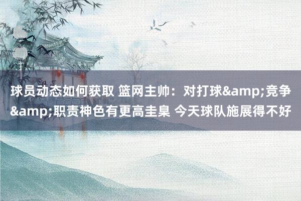 球员动态如何获取 篮网主帅：对打球&竞争&职责神色有更高圭臬 今天球队施展得不好