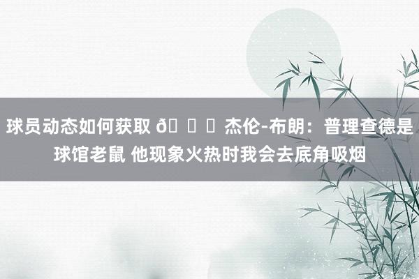 球员动态如何获取 😂杰伦-布朗：普理查德是球馆老鼠 他现象火热时我会去底角吸烟