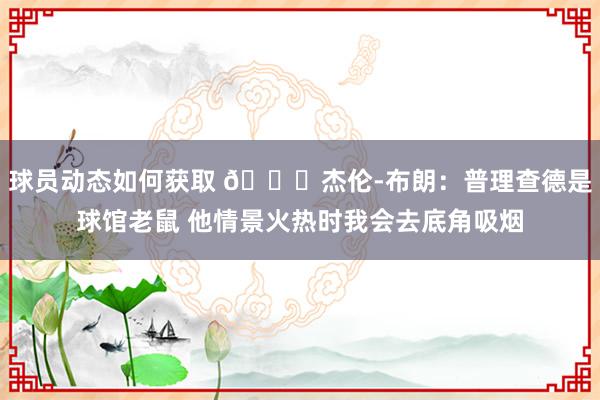 球员动态如何获取 😂杰伦-布朗：普理查德是球馆老鼠 他情景火热时我会去底角吸烟