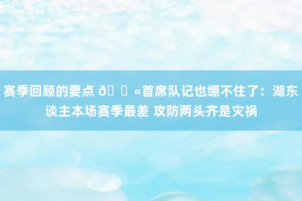 赛季回顾的要点 😫首席队记也绷不住了：湖东谈主本场赛季最差 攻防两头齐是灾祸