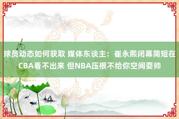 球员动态如何获取 媒体东谈主：崔永熙闭幕简短在CBA看不出来 但NBA压根不给你空间耍帅