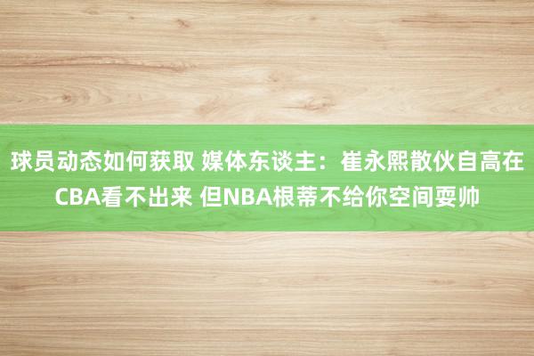 球员动态如何获取 媒体东谈主：崔永熙散伙自高在CBA看不出来 但NBA根蒂不给你空间耍帅