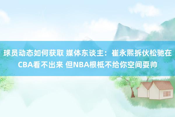 球员动态如何获取 媒体东谈主：崔永熙拆伙松驰在CBA看不出来 但NBA根柢不给你空间耍帅