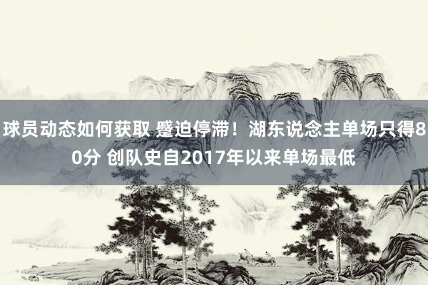 球员动态如何获取 蹙迫停滞！湖东说念主单场只得80分 创队史自2017年以来单场最低