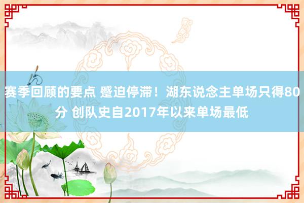 赛季回顾的要点 蹙迫停滞！湖东说念主单场只得80分 创队史自2017年以来单场最低