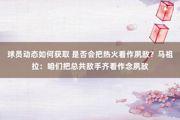 球员动态如何获取 是否会把热火看作夙敌？马祖拉：咱们把总共敌手齐看作念夙敌