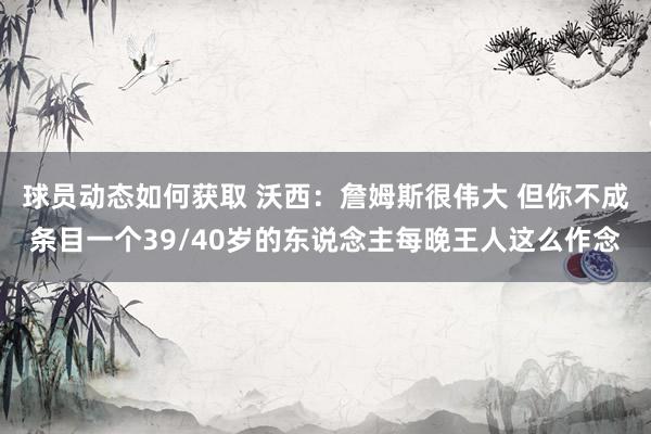 球员动态如何获取 沃西：詹姆斯很伟大 但你不成条目一个39/40岁的东说念主每晚王人这么作念