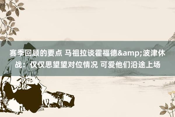 赛季回顾的要点 马祖拉谈霍福德&波津休战：仅仅思望望对位情况 可爱他们沿途上场