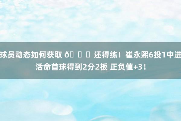 球员动态如何获取 👏还得练！崔永熙6投1中进活命首球得到2分2板 正负值+3！