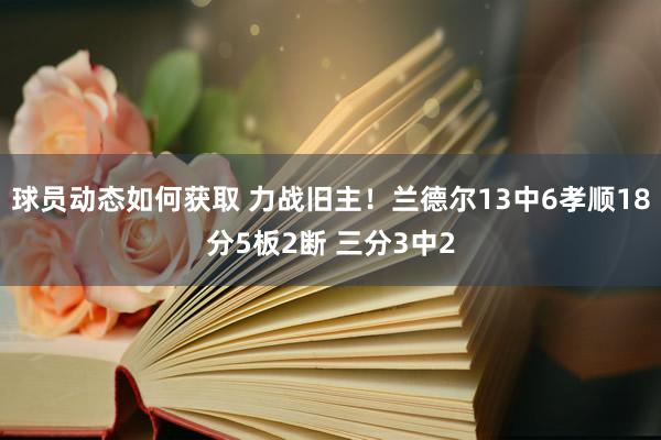 球员动态如何获取 力战旧主！兰德尔13中6孝顺18分5板2断 三分3中2