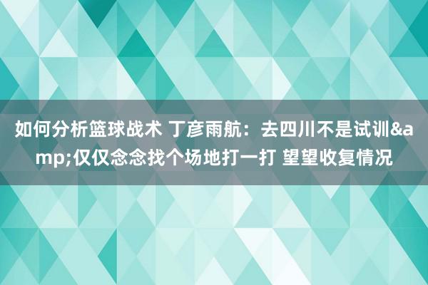 如何分析篮球战术 丁彦雨航：去四川不是试训&仅仅念念找个场地打一打 望望收复情况