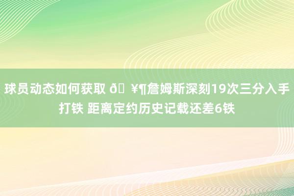 球员动态如何获取 🥶詹姆斯深刻19次三分入手打铁 距离定约历史记载还差6铁