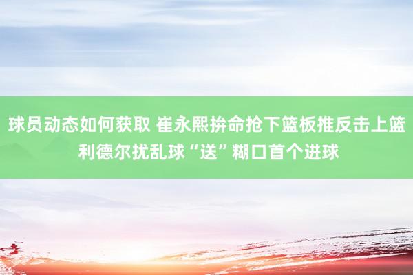 球员动态如何获取 崔永熙拚命抢下篮板推反击上篮 利德尔扰乱球“送”糊口首个进球