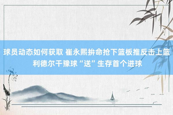 球员动态如何获取 崔永熙拚命抢下篮板推反击上篮 利德尔干豫球“送”生存首个进球