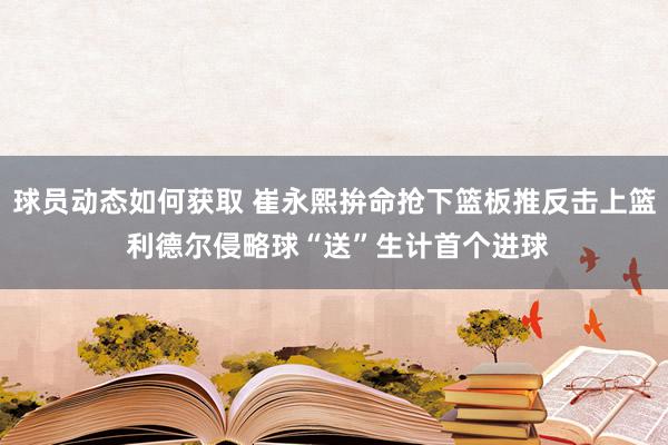 球员动态如何获取 崔永熙拚命抢下篮板推反击上篮 利德尔侵略球“送”生计首个进球