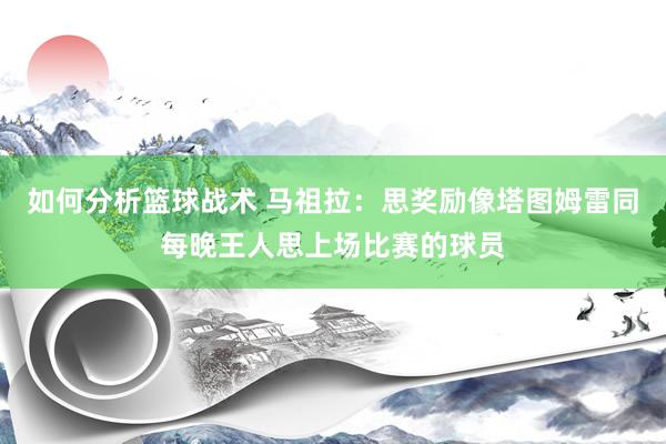 如何分析篮球战术 马祖拉：思奖励像塔图姆雷同每晚王人思上场比赛的球员