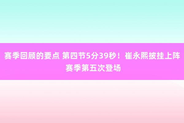 赛季回顾的要点 第四节5分39秒！崔永熙披挂上阵 赛季第五次登场