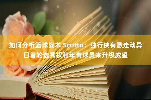 如何分析篮球战术 Scotto：独行侠有意走动异日首轮选秀权和年青球员来升级威望