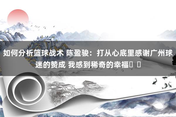 如何分析篮球战术 陈盈骏：打从心底里感谢广州球迷的赞成 我感到稀奇的幸福❤️