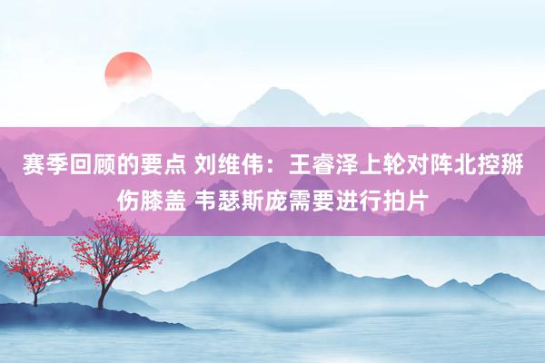 赛季回顾的要点 刘维伟：王睿泽上轮对阵北控掰伤膝盖 韦瑟斯庞需要进行拍片