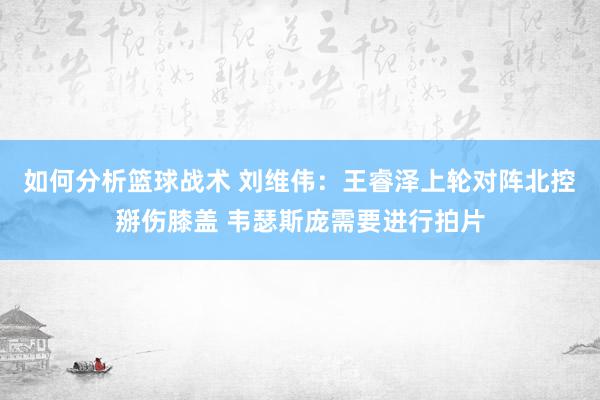 如何分析篮球战术 刘维伟：王睿泽上轮对阵北控掰伤膝盖 韦瑟斯庞需要进行拍片