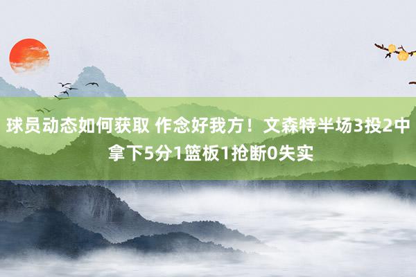 球员动态如何获取 作念好我方！文森特半场3投2中 拿下5分1篮板1抢断0失实