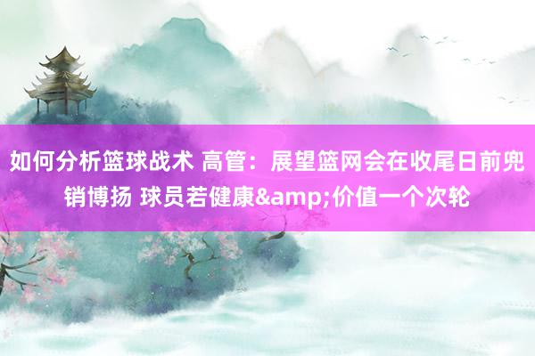 如何分析篮球战术 高管：展望篮网会在收尾日前兜销博扬 球员若健康&价值一个次轮