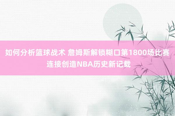 如何分析篮球战术 詹姆斯解锁糊口第1800场比赛 连接创造NBA历史新记载