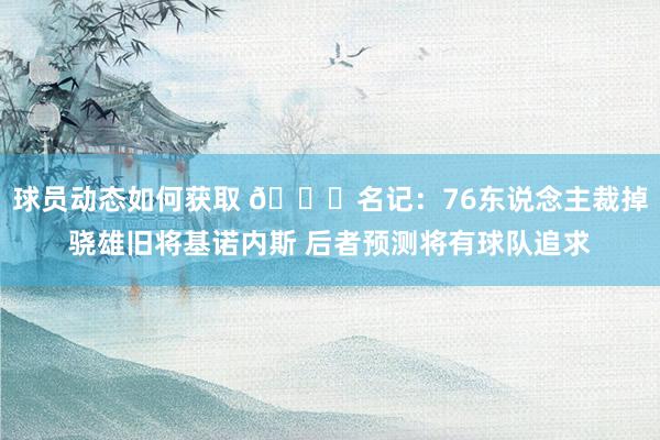 球员动态如何获取 👀名记：76东说念主裁掉骁雄旧将基诺内斯 后者预测将有球队追求