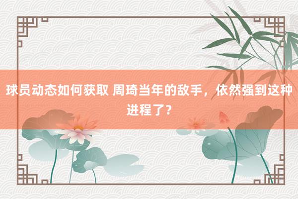 球员动态如何获取 周琦当年的敌手，依然强到这种进程了？