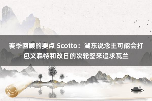 赛季回顾的要点 Scotto：湖东说念主可能会打包文森特和改日的次轮签来追求瓦兰