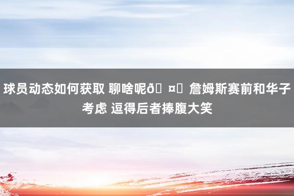 球员动态如何获取 聊啥呢🤔詹姆斯赛前和华子考虑 逗得后者捧腹大笑