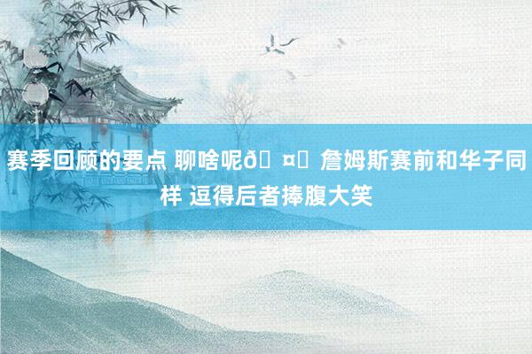 赛季回顾的要点 聊啥呢🤔詹姆斯赛前和华子同样 逗得后者捧腹大笑