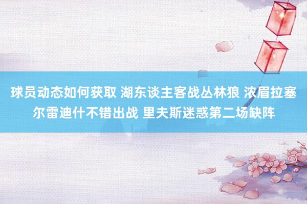 球员动态如何获取 湖东谈主客战丛林狼 浓眉拉塞尔雷迪什不错出战 里夫斯迷惑第二场缺阵