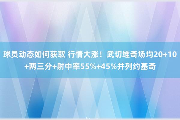 球员动态如何获取 行情大涨！武切维奇场均20+10+两三分+射中率55%+45%并列约基奇