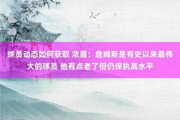 球员动态如何获取 浓眉：詹姆斯是有史以来最伟大的球员 他有点老了但仍保执高水平