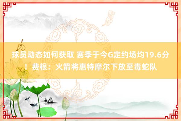 球员动态如何获取 赛季于今G定约场均19.6分！费根：火箭将惠特摩尔下放至毒蛇队