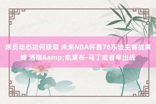 球员动态如何获取 未来NBA杯赛76东谈主客战黄蜂 洛瑞&凯莱布-马丁或者率出战